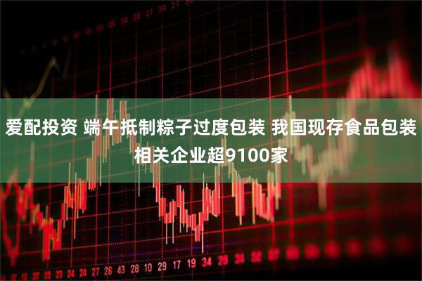 爱配投资 端午抵制粽子过度包装 我国现存食品包装相关企业超9100家