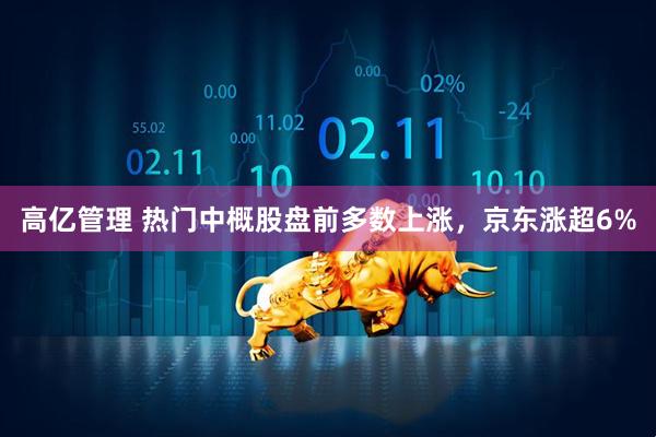 高亿管理 热门中概股盘前多数上涨，京东涨超6%