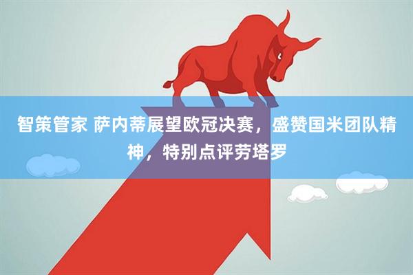 智策管家 萨内蒂展望欧冠决赛，盛赞国米团队精神，特别点评劳塔罗