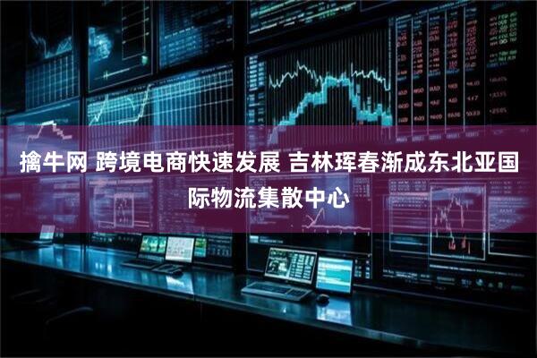 擒牛网 跨境电商快速发展 吉林珲春渐成东北亚国际物流集散中心