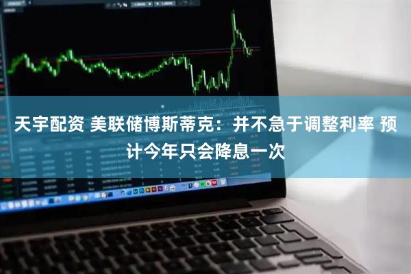 天宇配资 美联储博斯蒂克：并不急于调整利率 预计今年只会降息一次