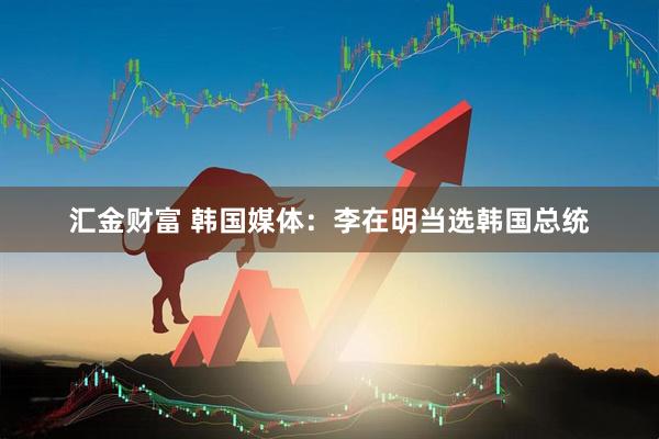 汇金财富 韩国媒体：李在明当选韩国总统