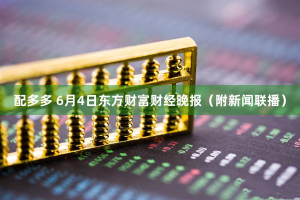 配多多 6月4日东方财富财经晚报（附新闻联播）