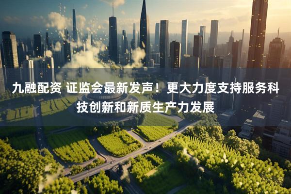 九融配资 证监会最新发声！更大力度支持服务科技创新和新质生产力发展