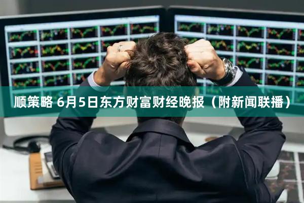 顺策略 6月5日东方财富财经晚报（附新闻联播）