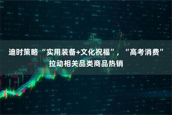 迪时策略 “实用装备+文化祝福”，“高考消费”拉动相关品类商品热销