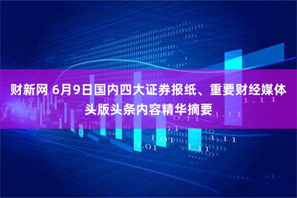 财新网 6月9日国内四大证券报纸、重要财经媒体头版头条内容精华摘要