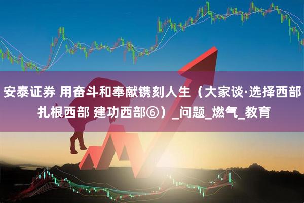 安泰证券 用奋斗和奉献镌刻人生（大家谈·选择西部 扎根西部 建功西部⑥）_问题_燃气_教育