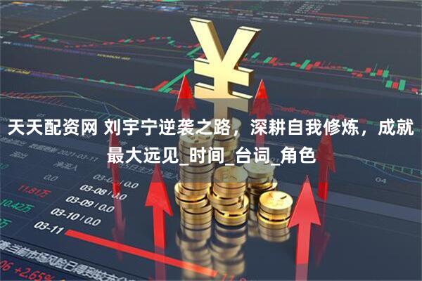 天天配资网 刘宇宁逆袭之路，深耕自我修炼，成就最大远见_时间_台词_角色