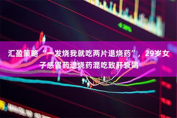 汇盈策略 “一发烧我就吃两片退烧药”，29岁女子感冒药退烧药混吃致肝衰竭