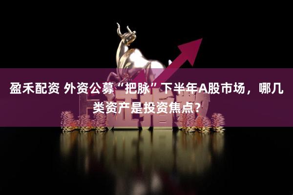 盈禾配资 外资公募“把脉”下半年A股市场，哪几类资产是投资焦点？