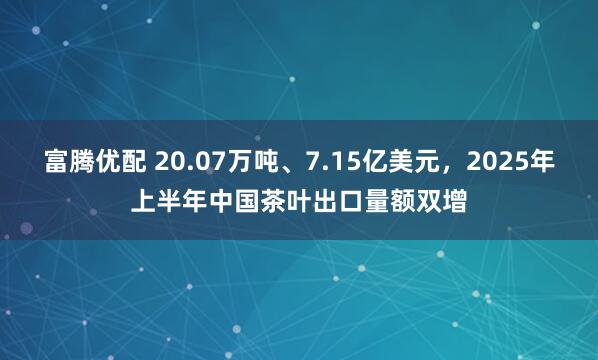 富腾优配 20.07万吨、7.15亿美元，2025年上半年中国茶叶出口量额双增