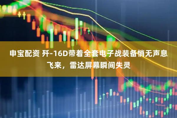 申宝配资 歼-16D带着全套电子战装备悄无声息飞来，雷达屏幕瞬间失灵