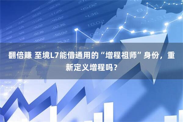 翻倍赚 至境L7能借通用的“增程祖师”身份，重新定义增程吗？