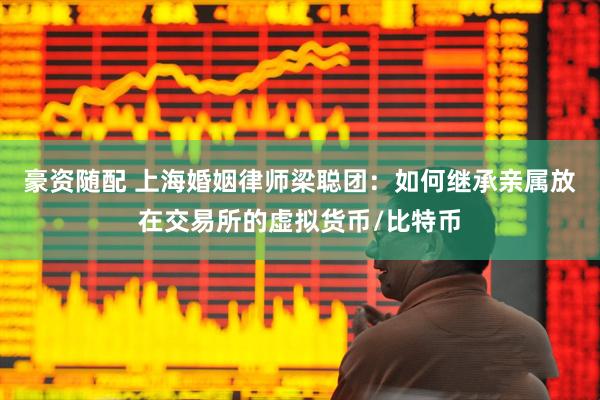 豪资随配 上海婚姻律师梁聪团：如何继承亲属放在交易所的虚拟货币/比特币