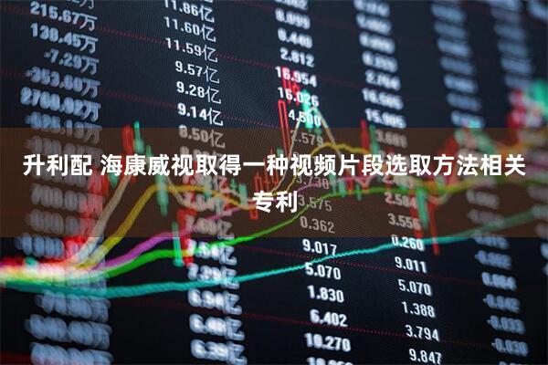 升利配 海康威视取得一种视频片段选取方法相关专利