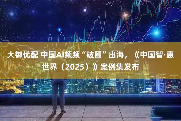 大御优配 中国AI频频“破圈”出海，《中国智·惠世界（2025）》案例集发布
