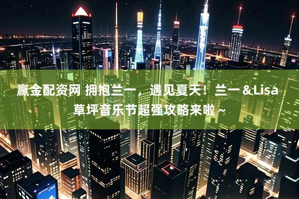赢金配资网 拥抱兰一，遇见夏天！兰一＆Lisa 草坪音乐节超强攻略来啦～