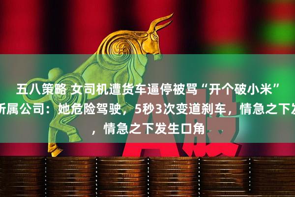 五八策略 女司机遭货车逼停被骂“开个破小米”，货车所属公司：她危险驾驶，5秒3次变道刹车，情急之下发生口角