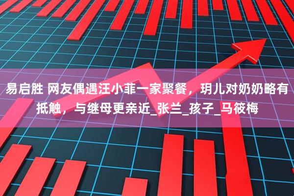 易启胜 网友偶遇汪小菲一家聚餐，玥儿对奶奶略有抵触，与继母更亲近_张兰_孩子_马筱梅