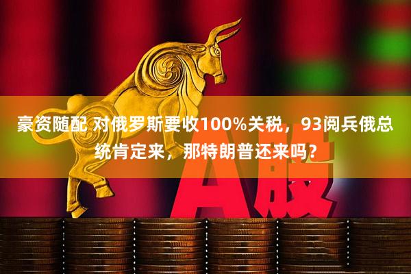 豪资随配 对俄罗斯要收100%关税，93阅兵俄总统肯定来，那特朗普还来吗？