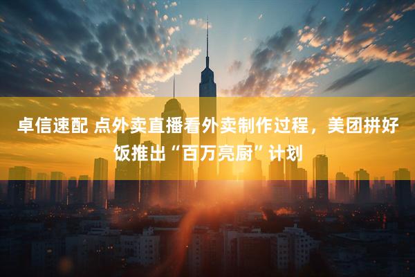 卓信速配 点外卖直播看外卖制作过程，美团拼好饭推出“百万亮厨”计划