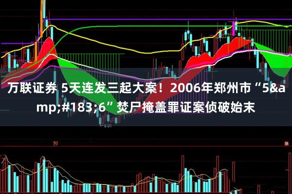万联证券 5天连发三起大案！2006年郑州市“5&#183;6”焚尸掩盖罪证案侦破始末