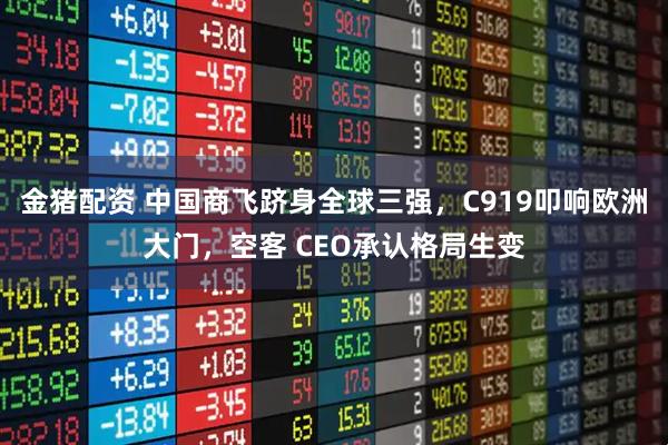 金猪配资 中国商飞跻身全球三强，C919叩响欧洲大门，空客 CEO承认格局生变