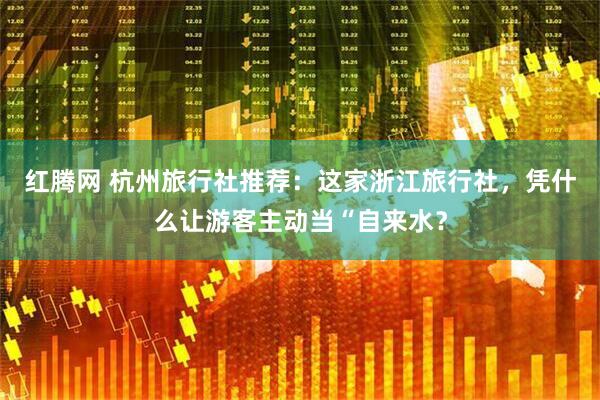 红腾网 杭州旅行社推荐：这家浙江旅行社，凭什么让游客主动当“自来水？