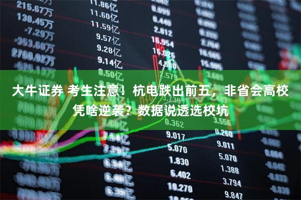 大牛证券 考生注意！杭电跌出前五，非省会高校凭啥逆袭？数据说透选校坑