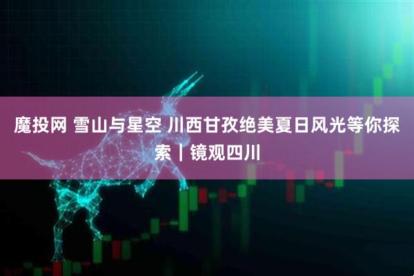 魔投网 雪山与星空 川西甘孜绝美夏日风光等你探索｜镜观四川