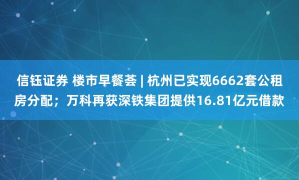 信钰证券 楼市早餐荟 | 杭州已实现6662套公租房分配；万科再获深铁集团提供16.81亿元借款