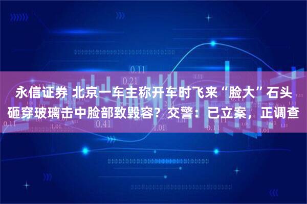 永信证券 北京一车主称开车时飞来“脸大”石头砸穿玻璃击中脸部致毁容？交警：已立案，正调查
