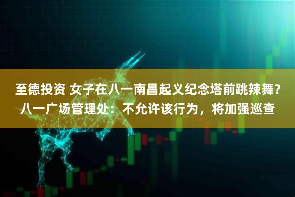 至德投资 女子在八一南昌起义纪念塔前跳辣舞？八一广场管理处：不允许该行为，将加强巡查