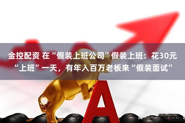 金控配资 在“假装上班公司”假装上班：花30元“上班”一天，有年入百万老板来“假装面试”