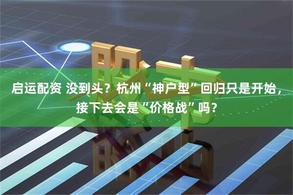 启运配资 没到头？杭州“神户型”回归只是开始，接下去会是“价格战”吗？