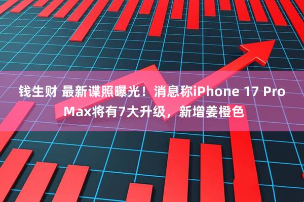 钱生财 最新谍照曝光！消息称iPhone 17 Pro Max将有7大升级，新增姜橙色