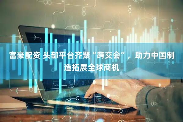富豪配资 头部平台齐聚“跨交会”，助力中国制造拓展全球商机