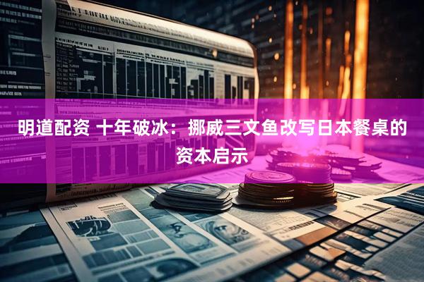 明道配资 十年破冰：挪威三文鱼改写日本餐桌的资本启示