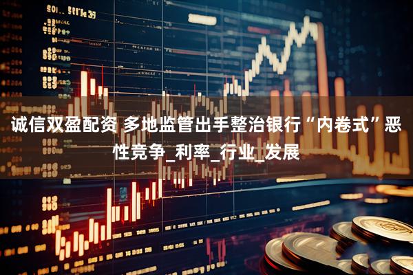 诚信双盈配资 多地监管出手整治银行“内卷式”恶性竞争_利率_行业_发展