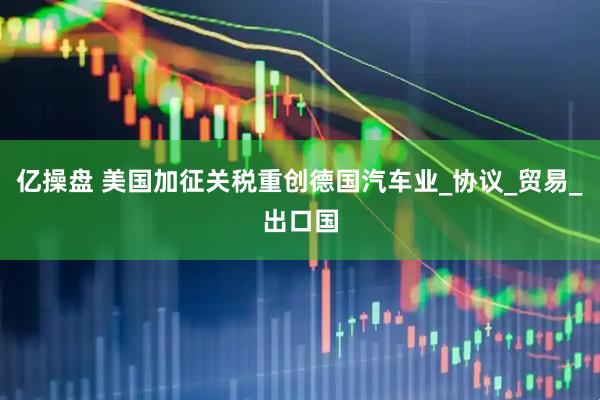 亿操盘 美国加征关税重创德国汽车业_协议_贸易_出口国