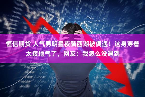 恒信期货 人气男明星夜骑西湖被偶遇！这身穿着太接地气了，网友：我怎么没遇到