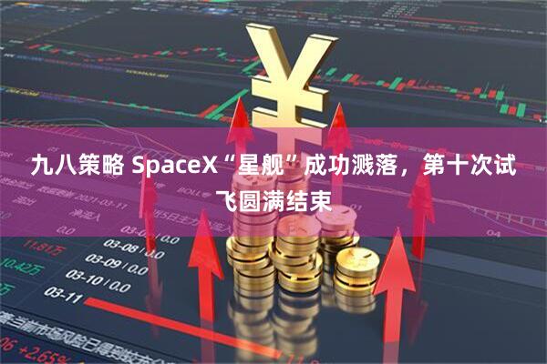 九八策略 SpaceX“星舰”成功溅落，第十次试飞圆满结束