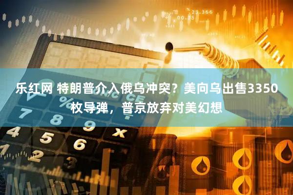 乐红网 特朗普介入俄乌冲突？美向乌出售3350枚导弹，普京放弃对美幻想
