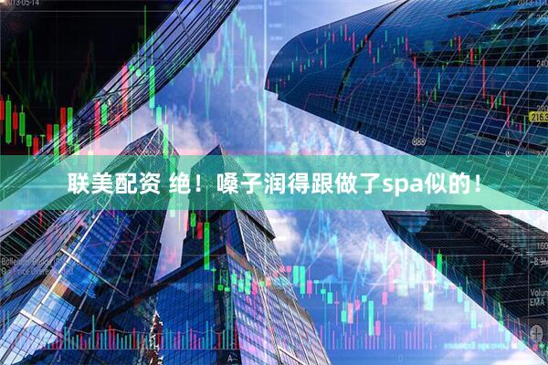 联美配资 绝！嗓子润得跟做了spa似的！