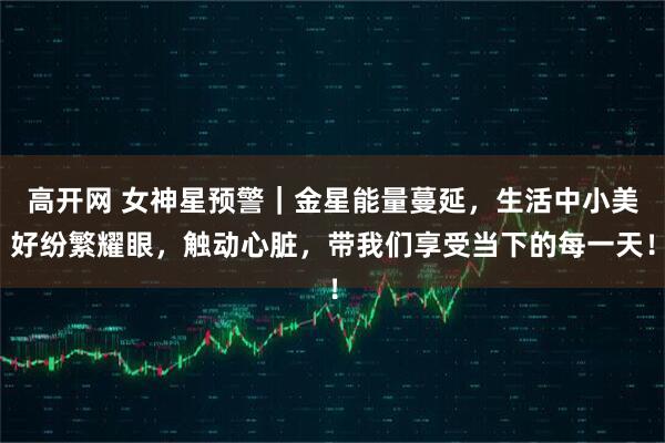 高开网 女神星预警｜金星能量蔓延，生活中小美好纷繁耀眼，触动心脏，带我们享受当下的每一天！