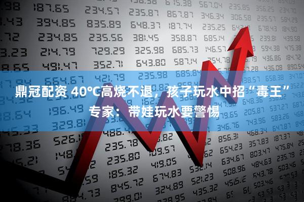 鼎冠配资 40℃高烧不退，孩子玩水中招“毒王” 专家：带娃玩水要警惕