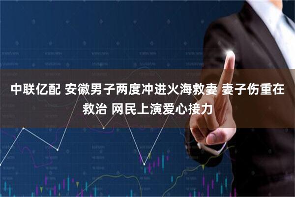 中联亿配 安徽男子两度冲进火海救妻 妻子伤重在救治 网民上演爱心接力