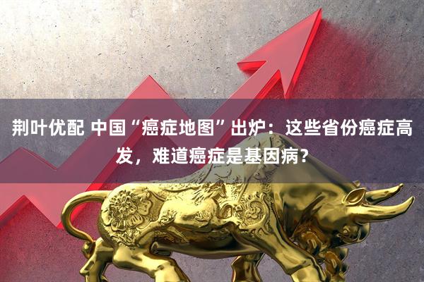 荆叶优配 中国“癌症地图”出炉：这些省份癌症高发，难道癌症是基因病？