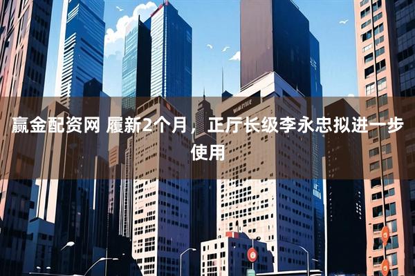 赢金配资网 履新2个月，正厅长级李永忠拟进一步使用